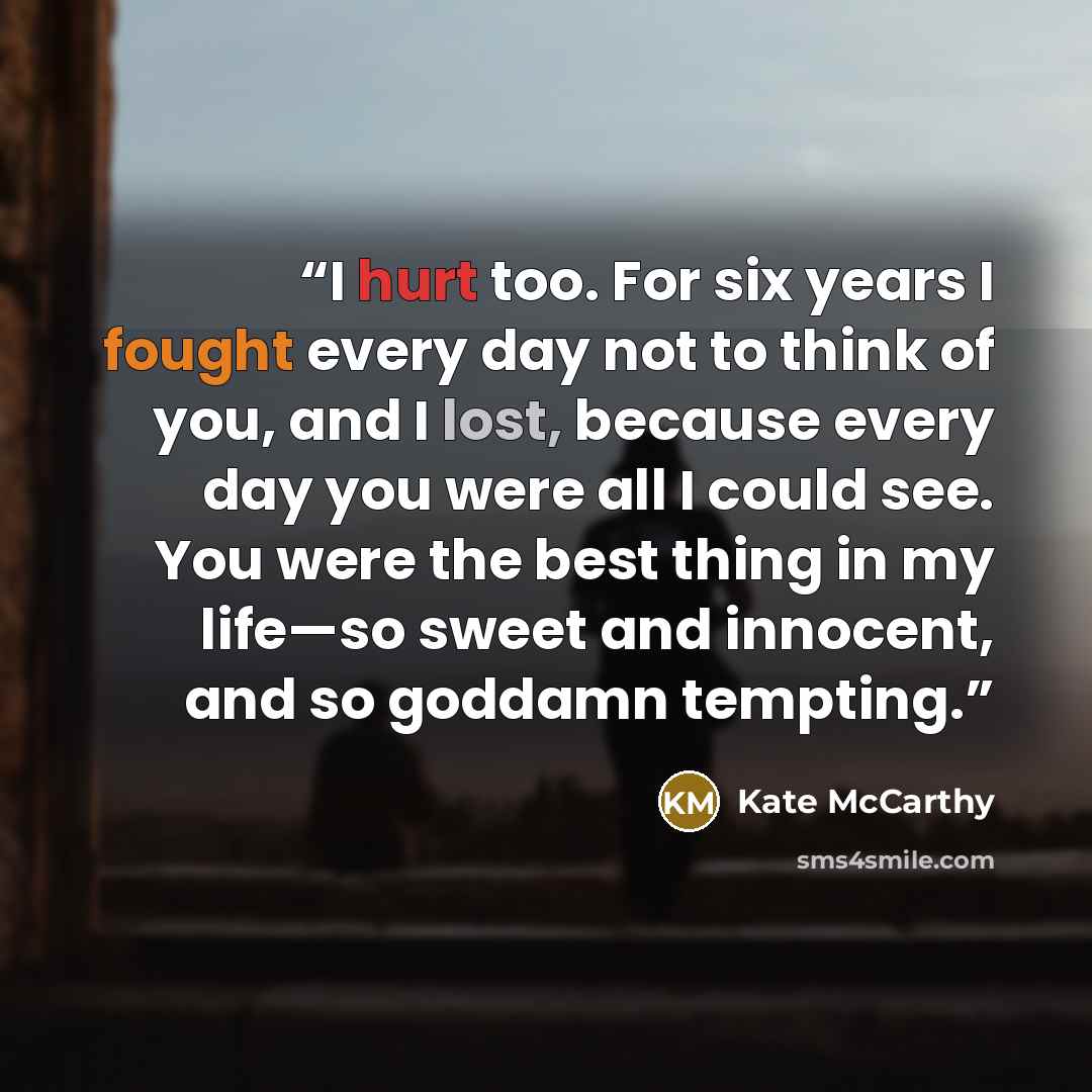 “I hurt too. For six years I fought every day not to think of you, and I lost, because every day you were all I could see. You were the best thing in my life—so sweet and innocent, and so goddamn tempting.” quote by Kate McCarthy