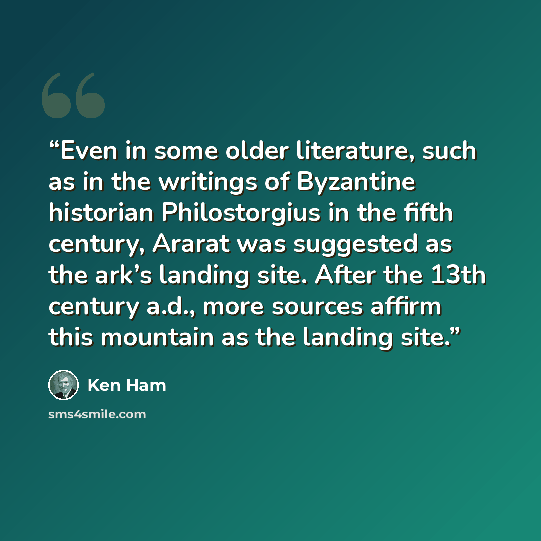 “Even in some older literature, such as in the writings of Byzantine historian Philostorgius in the fifth century, Ararat was suggested as the ark’s landing site. After the 13th century a.d., more sources affirm this mountain as the landing site.” quote by Ken Ham