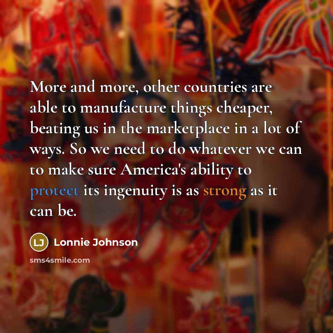 “More and more, other countries are able to manufacture things cheaper, beating us in the marketplace in a lot of ways. So we need to do whatever we can to make sure America's ability to protect its ingenuity is as strong as it can be.” quote by Lonnie Johnson