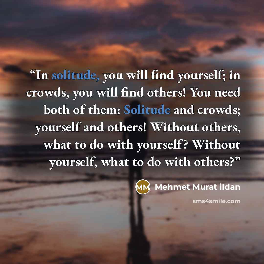 “In solitude, you will find yourself; in crowds, you will find others! You need both of them: Solitude and crowds; yourself and others! Without others, what to do with yourself? Without yourself, what to do with others?” quote by Mehmet Murat ildan