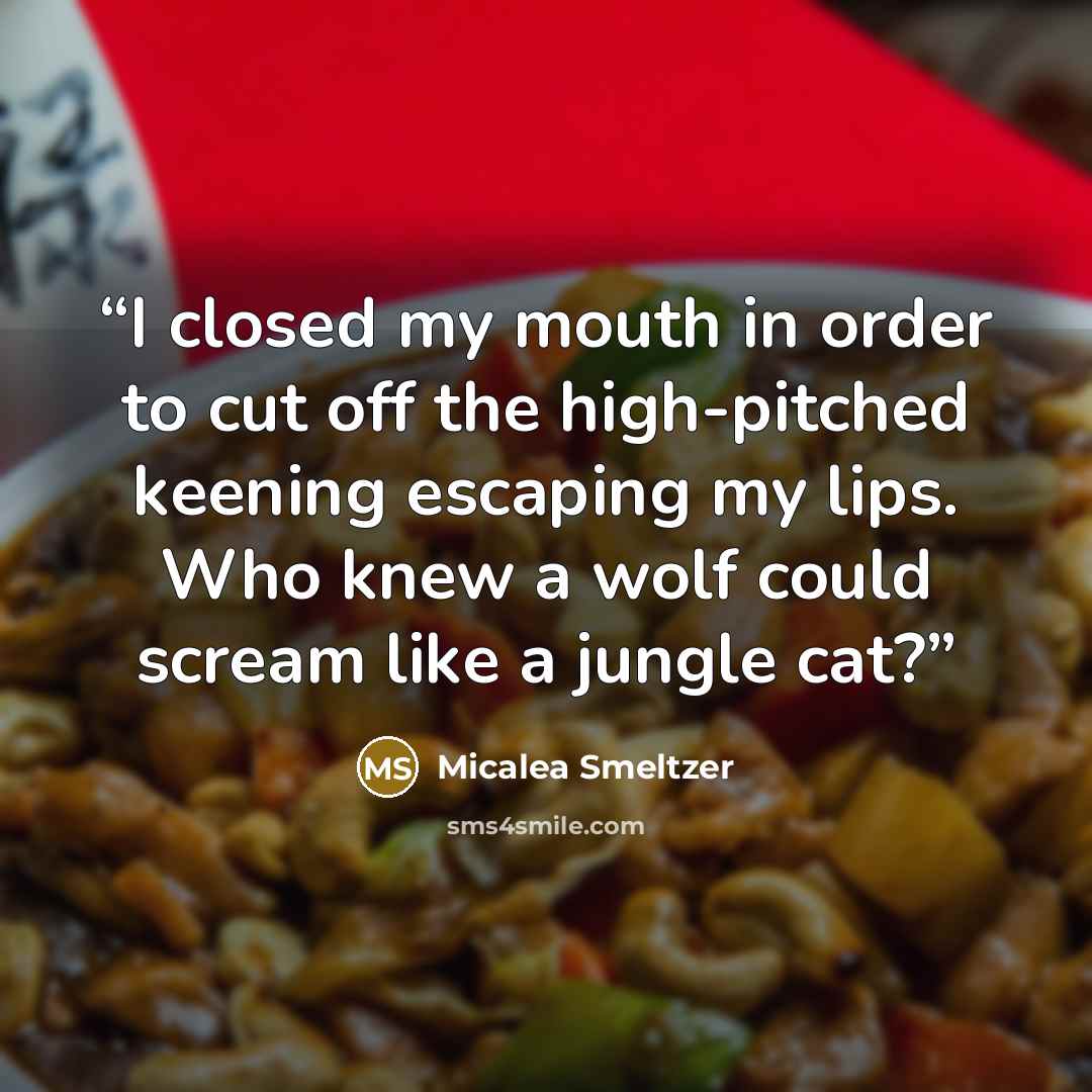 “I closed my mouth in order to cut off the high-pitched keening escaping my lips. Who knew a wolf could scream like a jungle cat?” quote by Micalea Smeltzer
