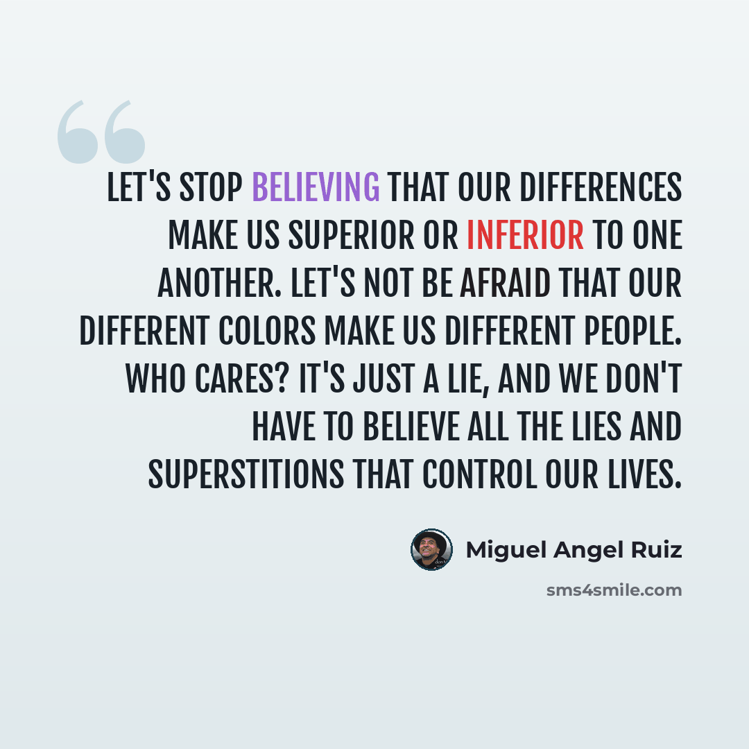 “Let's stop believing that our differences make us superior or inferior to one another. Let's not be afraid that our different colors make us different people. Who cares? It's just a lie, and we don't have to believe all the lies and superstitions that control our lives.” quote by Miguel Angel Ruiz
