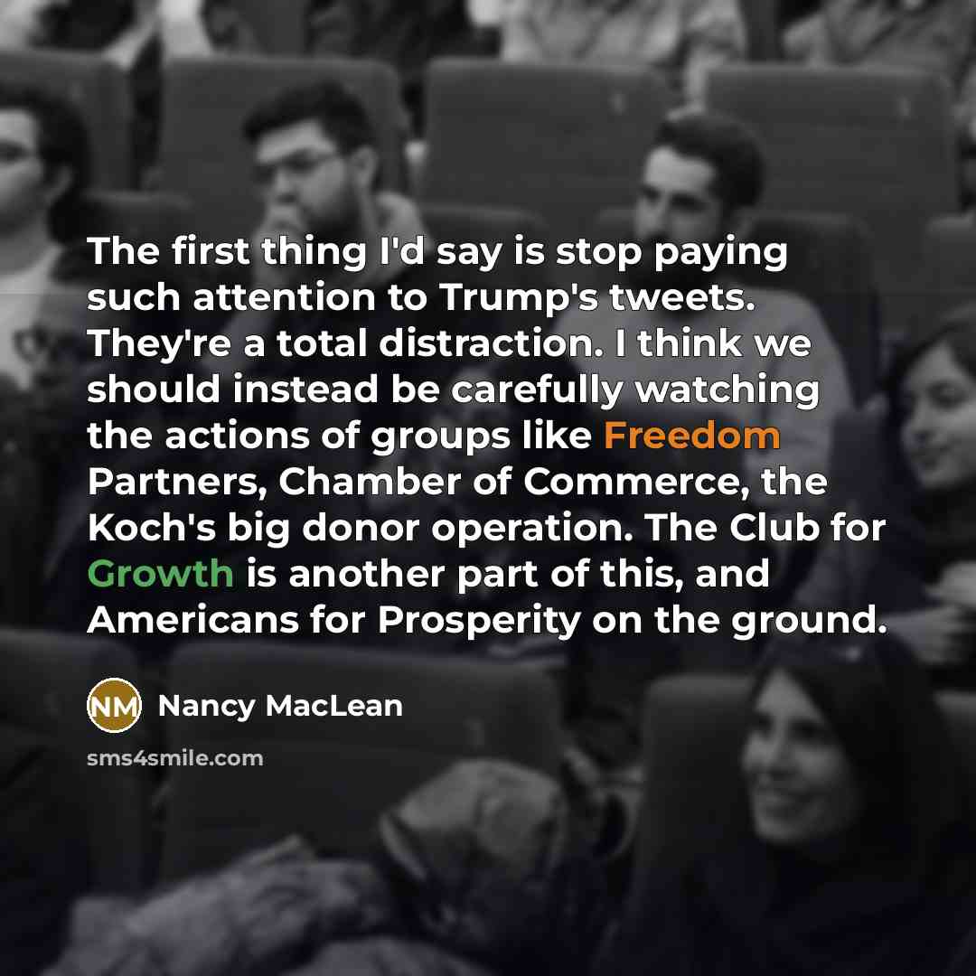 “The first thing I'd say is stop paying such attention to Trump's tweets. They're a total distraction. I think we should instead be carefully watching the actions of groups like Freedom Partners, Chamber of Commerce, the Koch's big donor operation. The Club for Growth is another part of this, and…” quote by Nancy MacLean