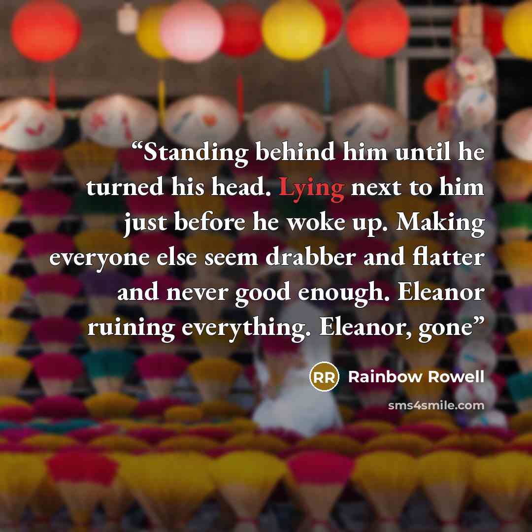 “Standing behind him until he turned his head. Lying next to him just before he woke up. Making everyone else seem drabber and flatter and never good enough. Eleanor ruining everything. Eleanor, gone” quote by Rainbow Rowell