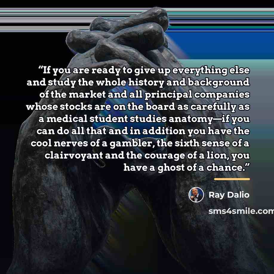 “If you are ready to give up everything else and study the whole history and background of the market and all principal companies whose stocks are on the board as carefully as a medical student studies anatomy—if you can do all that and in addition you have the cool nerves of a gambler, the sixth…” quote by Ray Dalio