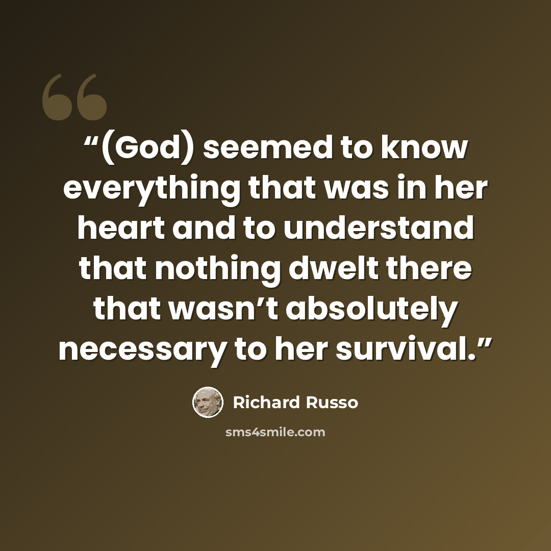 “(God) seemed to know everything that was in her heart and to understand that nothing dwelt there that wasn’t absolutely necessary to her survival.” quote by Richard Russo