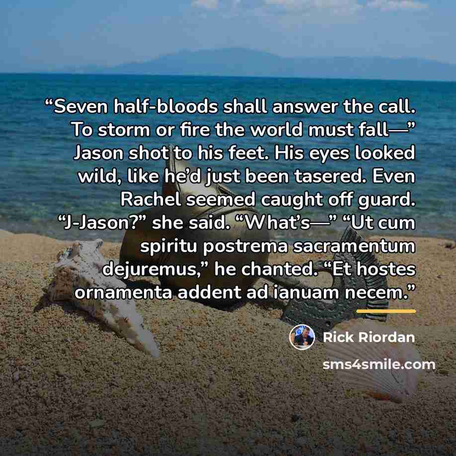 “Seven half-bloods shall answer the call. To storm or fire the world must fall—” Jason shot to his feet. His eyes looked wild, like he’d just been tasered. Even Rachel seemed caught off guard. “J-Jason?” she said. “What’s—” “Ut cum spiritu postrema sacramentum dejuremus,” he chanted. “Et hostes…” quote by Rick Riordan