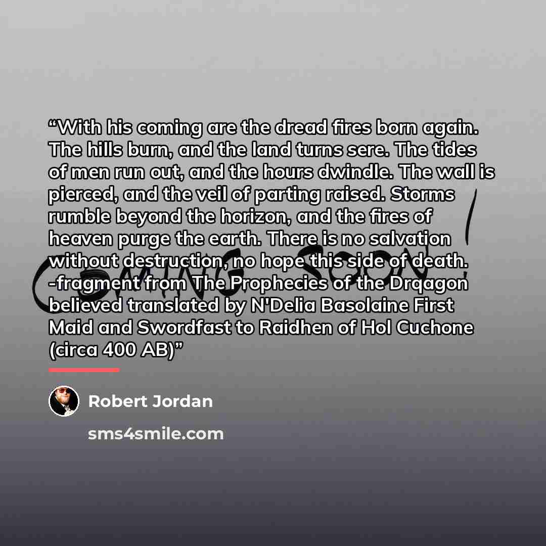 “With his coming are the dread fires born again. The hills burn, and the land turns sere. The tides of men run out, and the hours dwindle. The wall is pierced, and the veil of parting raised. Storms rumble beyond the horizon, and the fires of heaven purge the earth. There is no salvation without…” quote by Robert Jordan