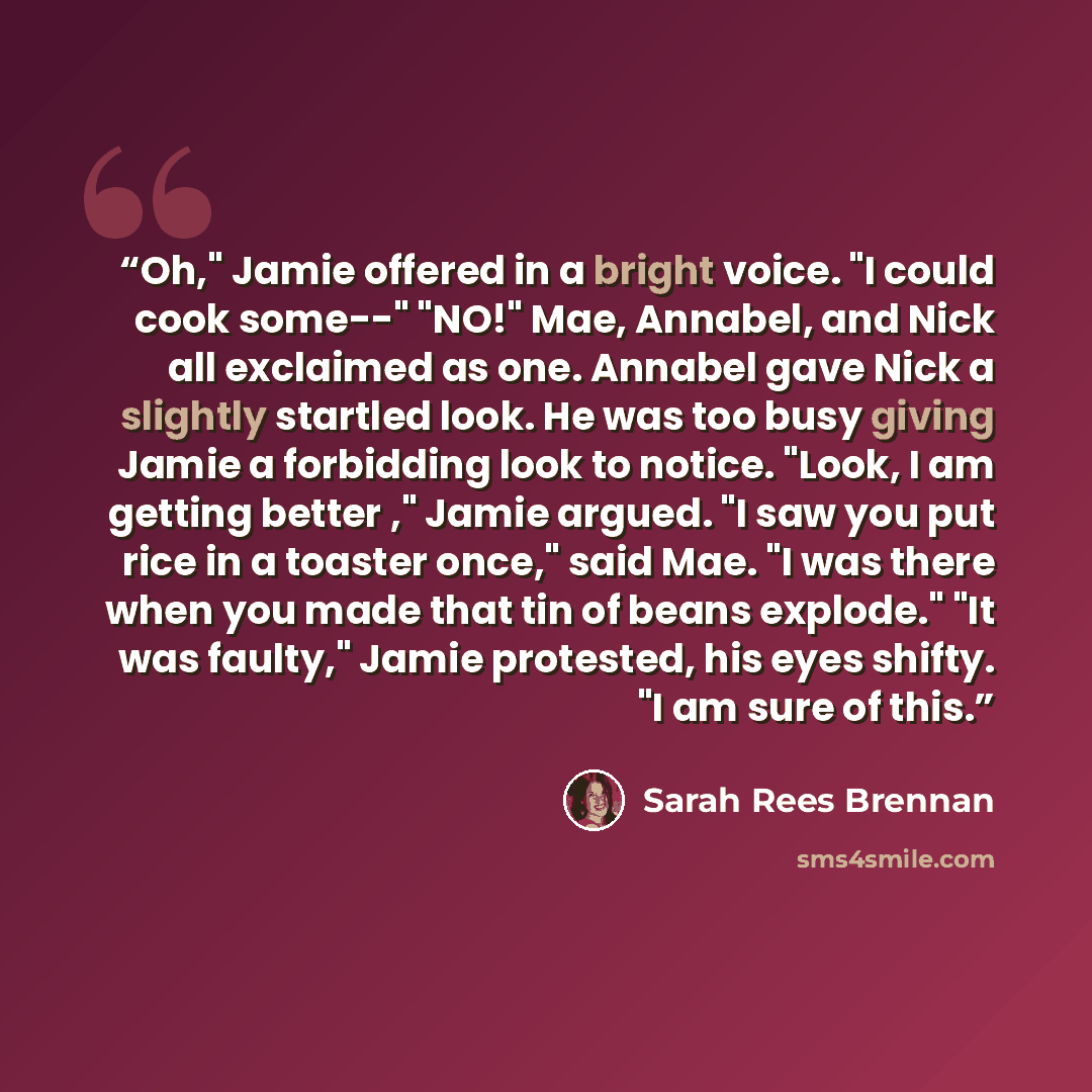 “Oh," Jamie offered in a bright voice. "I could cook some--" "NO!" Mae, Annabel, and Nick all exclaimed as one. Annabel gave Nick a slightly startled look. He was too busy giving Jamie a forbidding look to notice. "Look, I am getting better ," Jamie argued. "I saw you put rice in a toaster once,"…” quote by Sarah Rees Brennan