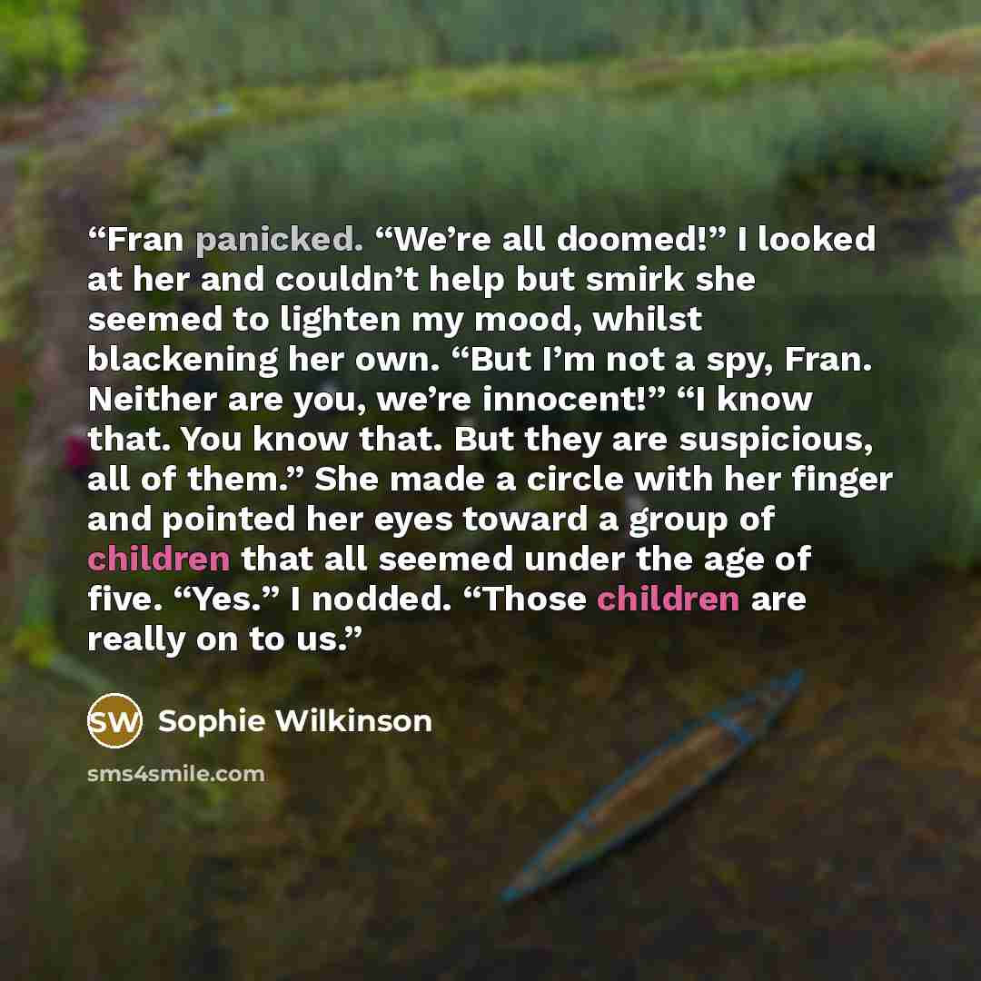 “Fran panicked. “We’re all doomed!” I looked at her and couldn’t help but smirk she seemed to lighten my mood, whilst blackening her own. “But I’m not a spy, Fran. Neither are you, we’re innocent!” “I know that. You know that. But they are suspicious, all of them.” She made a circle with her finger…” quote by Sophie Wilkinson