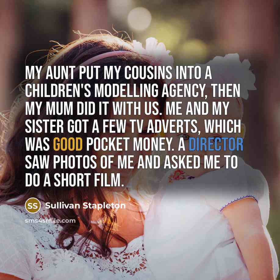 “My aunt put my cousins into a children's modelling agency, then my mum did it with us. Me and my sister got a few TV adverts, which was good pocket money. A director saw photos of me and asked me to do a short film.” quote by Sullivan Stapleton