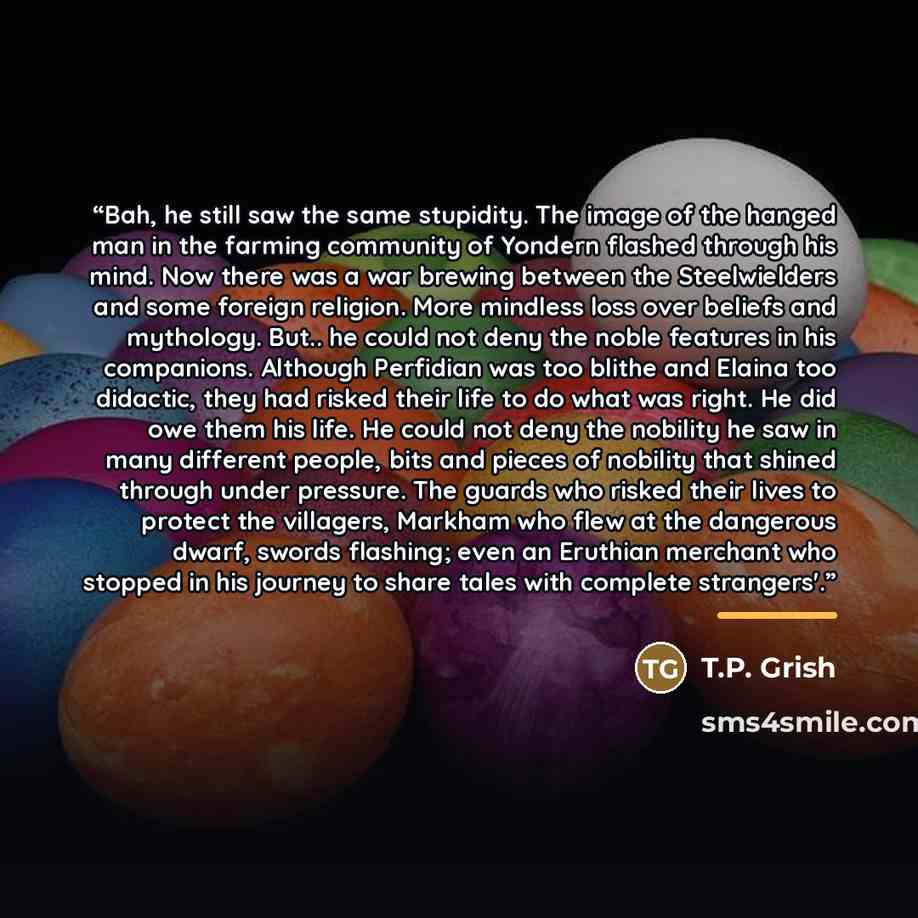 “Bah, he still saw the same stupidity. The image of the hanged man in the farming community of Yondern flashed through his mind. Now there was a war brewing between the Steelwielders and some foreign religion. More mindless loss over beliefs and mythology. But.. he could not deny the noble features…” quote by T.P. Grish