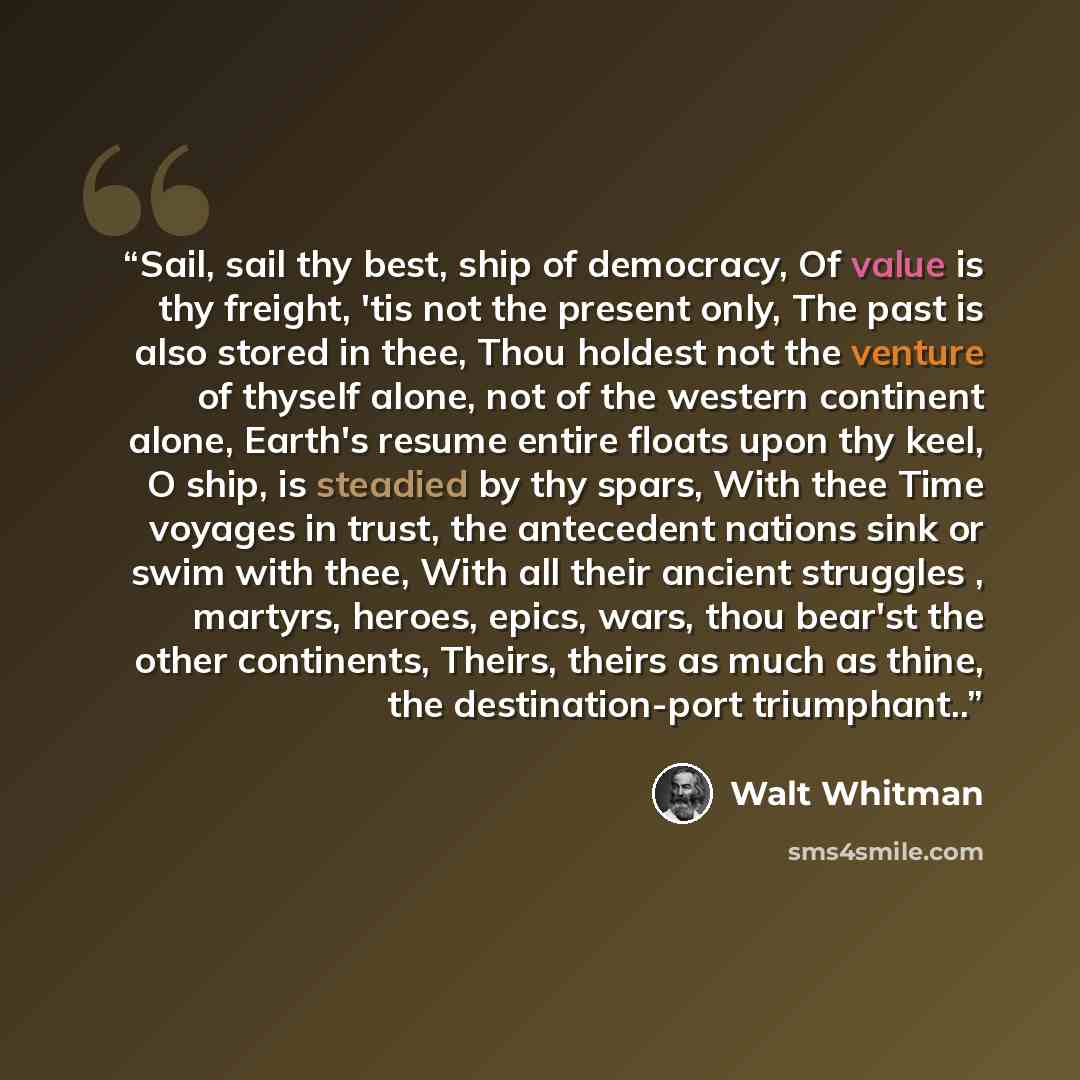 “Sail, sail thy best, ship of democracy, Of value is thy freight, 'tis not the present only, The past is also stored in thee, Thou holdest not the venture of thyself alone, not of the western continent alone, Earth's resume entire floats upon thy keel, O ship, is steadied by thy spars, With thee…” quote by Walt Whitman