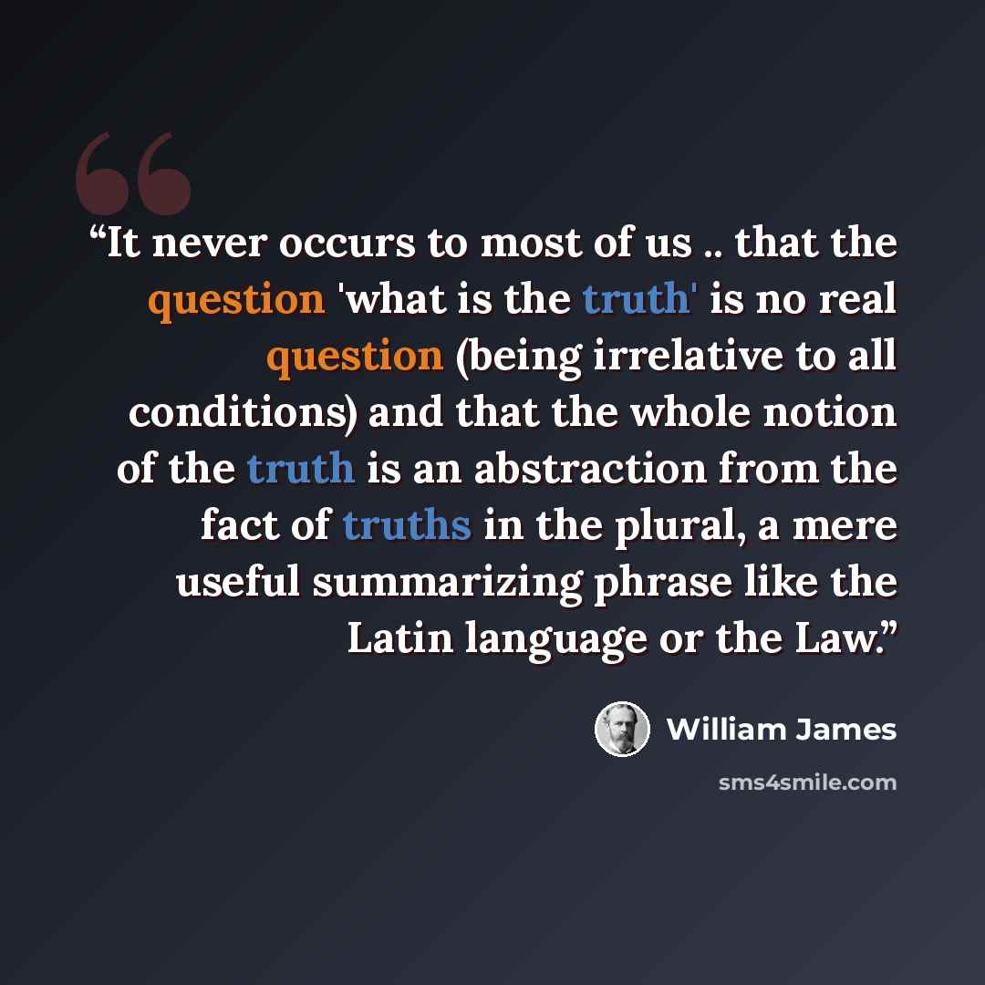 “It never occurs to most of us .. that the question 'what is the truth' is no real question (being irrelative to all conditions) and that the whole notion of the truth is an abstraction from the fact of truths in the plural, a mere useful summarizing phrase like the Latin language or the Law.” quote by William James