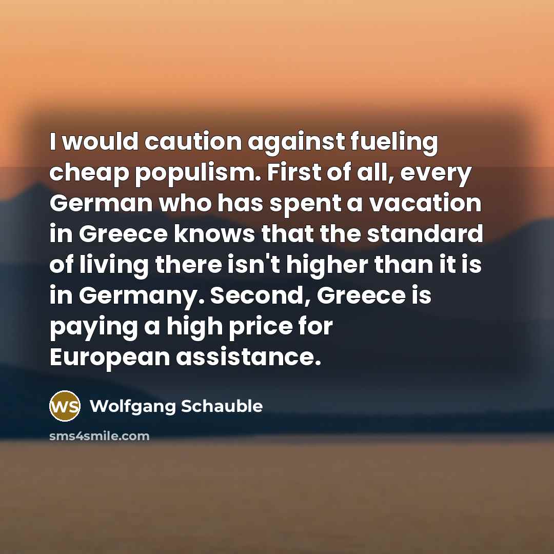 “I would caution against fueling cheap populism. First of all, every German who has spent a vacation in Greece knows that the standard of living there isn't higher than it is in Germany. Second, Greece is paying a high price for European assistance.” quote by Wolfgang Schauble