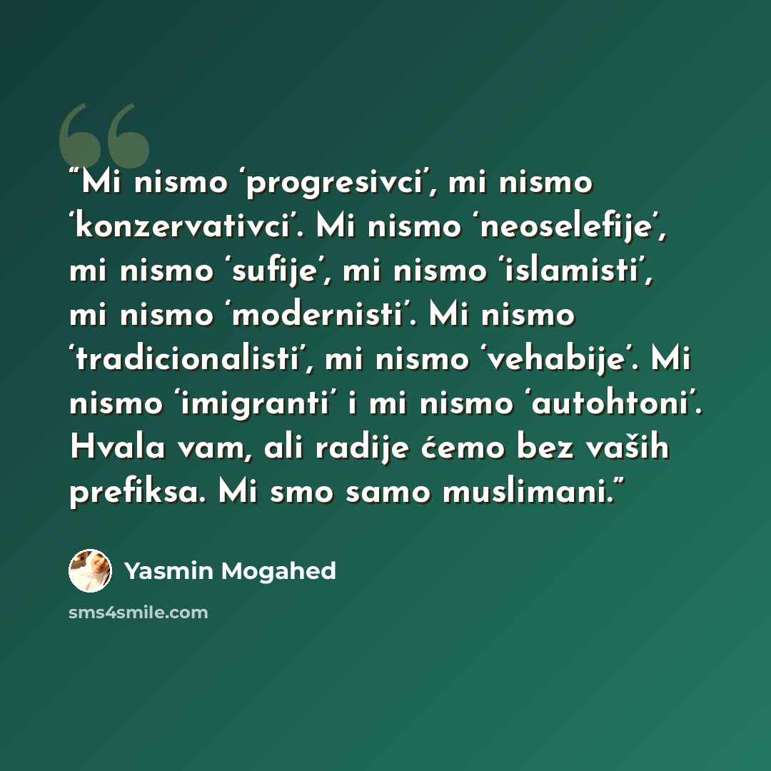 “Mi nismo ‘progresivci’, mi nismo ‘konzervativci’. Mi nismo ‘neoselefije’, mi nismo ‘sufije’, mi nismo ‘islamisti’, mi nismo ‘modernisti’. Mi nismo ‘tradicionalisti’, mi nismo ‘vehabije’. Mi nismo ‘imigranti’ i mi nismo ‘autohtoni’. Hvala vam, ali radije ćemo bez vaših prefiksa. Mi smo samo…” quote by Yasmin Mogahed