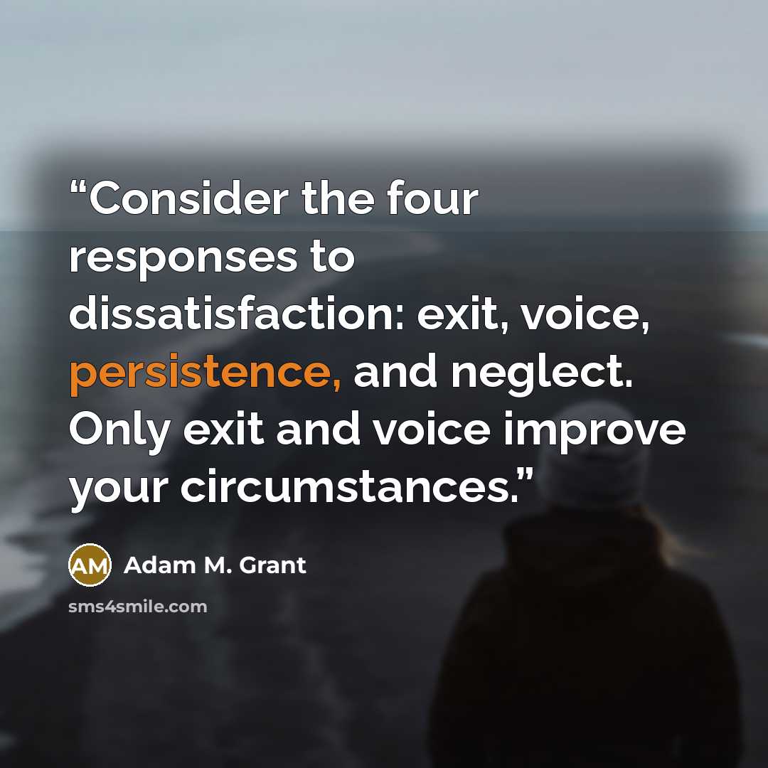 “Consider the four responses to dissatisfaction: exit, voice, persistence, and neglect. Only exit and voice improve your circumstances.” quote by Adam M. Grant