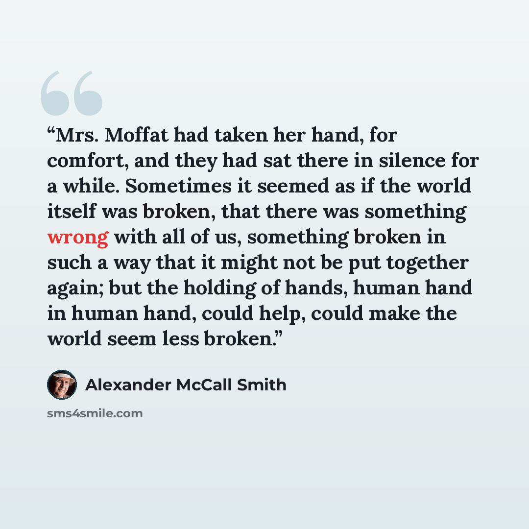 “Mrs. Moffat had taken her hand, for comfort, and they had sat there in silence for a while. Sometimes it seemed as if the world itself was broken, that there was something wrong with all of us, something broken in such a way that it might not be put together again; but the holding of hands, human…” quote by Alexander McCall Smith