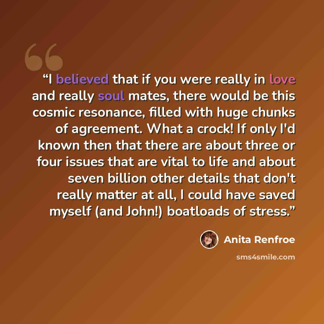 “I believed that if you were really in love and really soul mates, there would be this cosmic resonance, filled with huge chunks of agreement. What a crock! If only I'd known then that there are about three or four issues that are vital to life and about seven billion other details that don't…” quote by Anita Renfroe