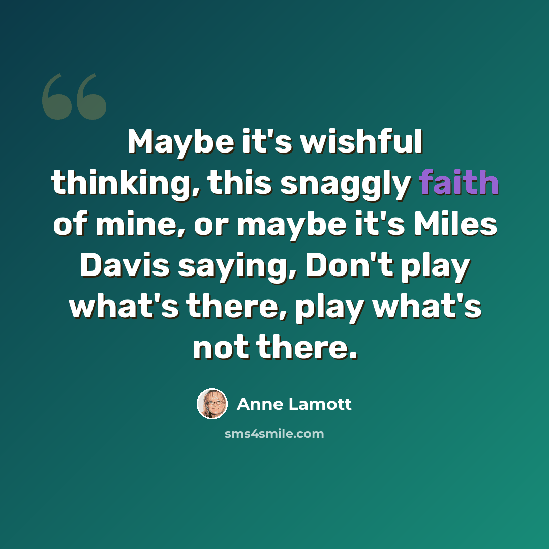 “Maybe it's wishful thinking, this snaggly faith of mine, or maybe it's Miles Davis saying, Don't play what's there, play what's not there.” quote by Anne Lamott