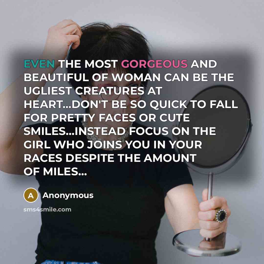 “EVEN THE MOST GORGEOUS AND BEAUTIFUL OF WOMAN CAN BE THE UGLIEST CREATURES AT HEART…DON'T BE SO QUICK TO FALL FOR PRETTY FACES OR CUTE SMILES...INSTEAD FOCUS ON THE GIRL WHO JOINS YOU IN YOUR RACES DESPITE THE AMOUNT OF MILES…” quote by Anonymous