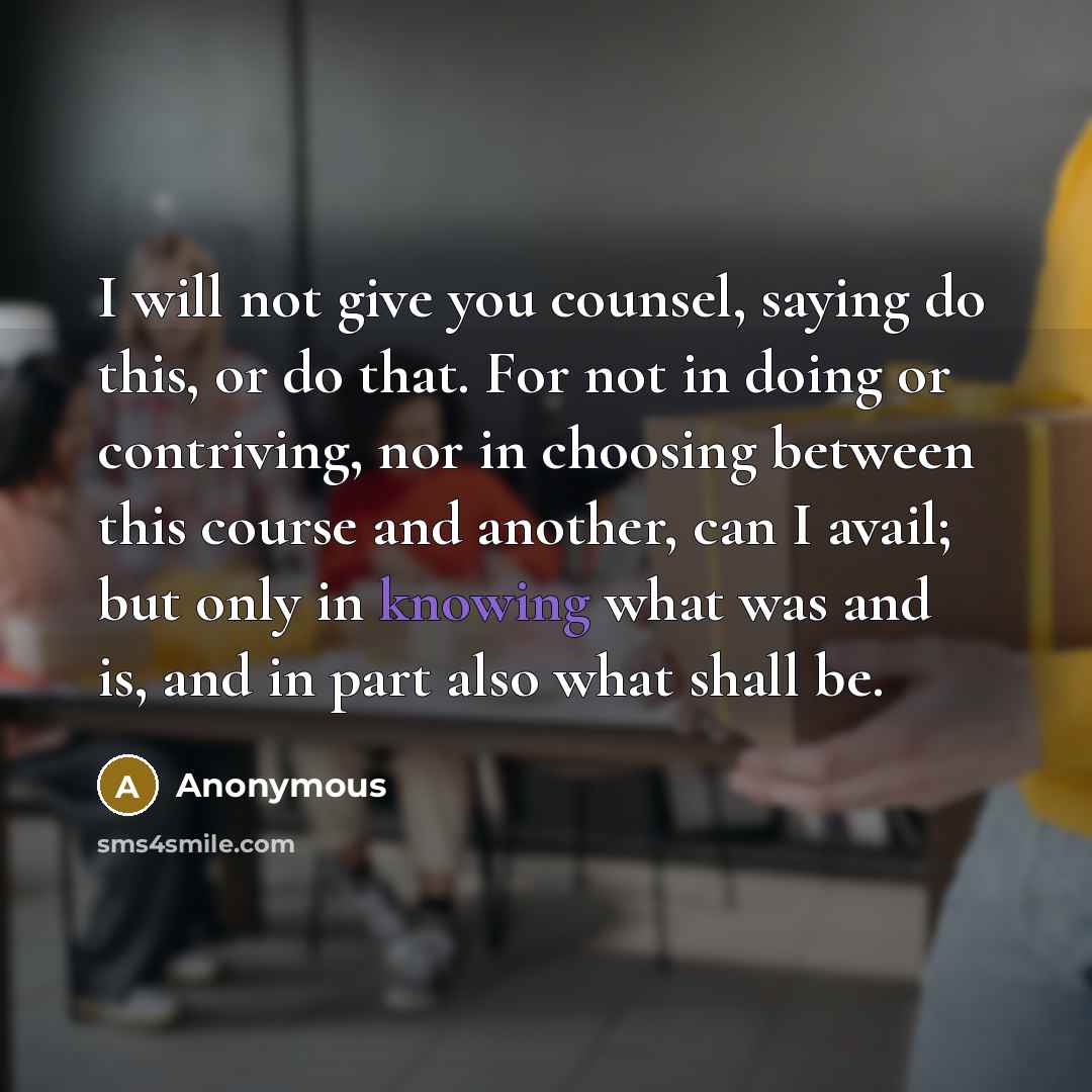 “I will not give you counsel, saying do this, or do that. For not in doing or contriving, nor in choosing between this course and another, can I avail; but only in knowing what was and is, and in part also what shall be.” quote by Anonymous
