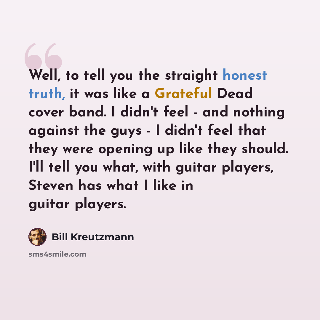 “Well, to tell you the straight honest truth, it was like a Grateful Dead cover band. I didn't feel - and nothing against the guys - I didn't feel that they were opening up like they should. I'll tell you what, with guitar players, Steven has what I like in guitar players.” quote by Bill Kreutzmann