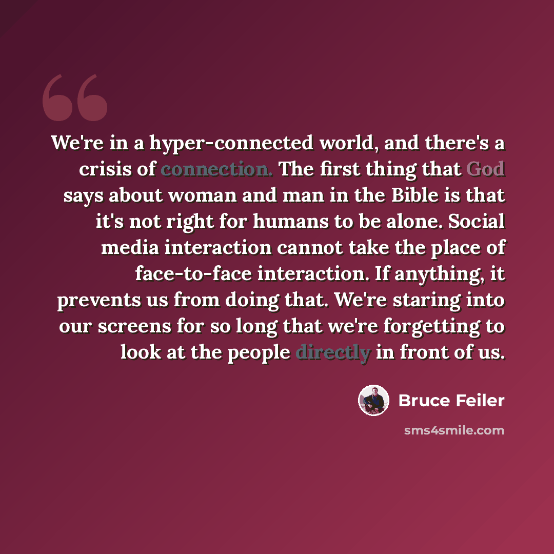 “We're in a hyper-connected world, and there's a crisis of connection. The first thing that God says about woman and man in the Bible is that it's not right for humans to be alone. Social media interaction cannot take the place of face-to-face interaction. If anything, it prevents us from doing…” quote by Bruce Feiler