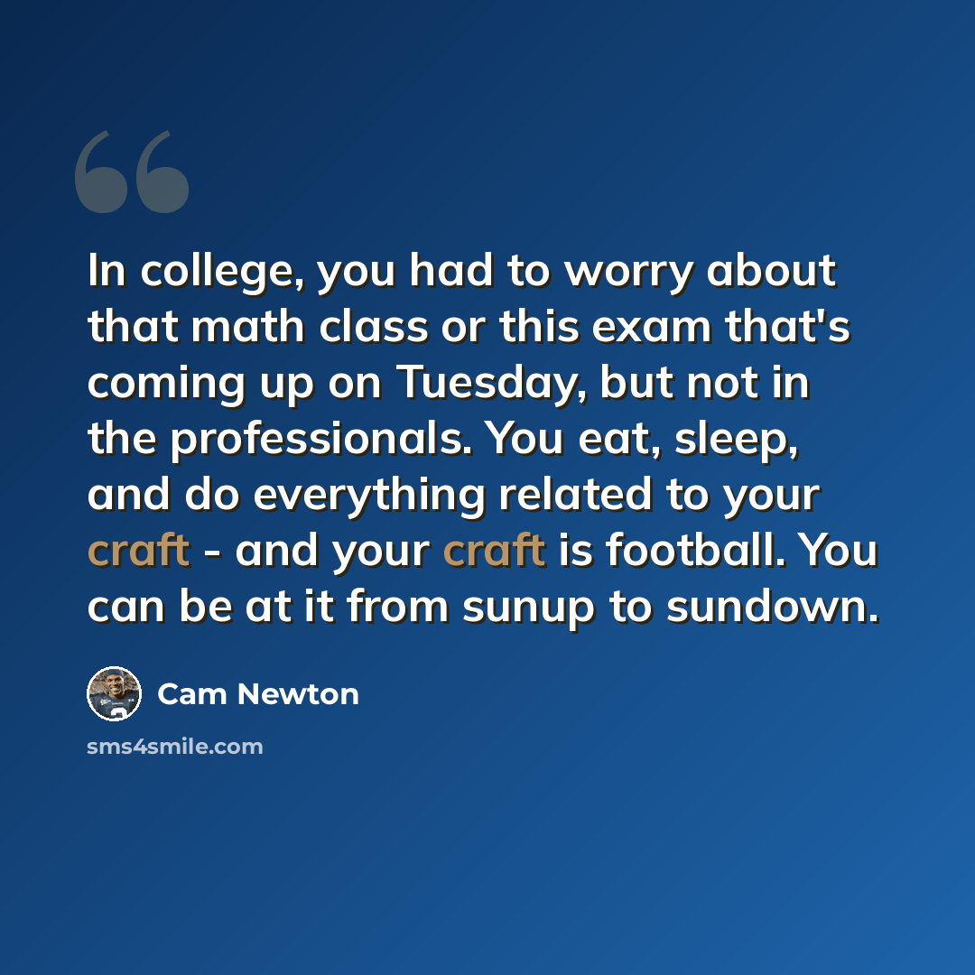 “In college, you had to worry about that math class or this exam that's coming up on Tuesday, but not in the professionals. You eat, sleep, and do everything related to your craft - and your craft is football. You can be at it from sunup to sundown.” quote by Cam Newton