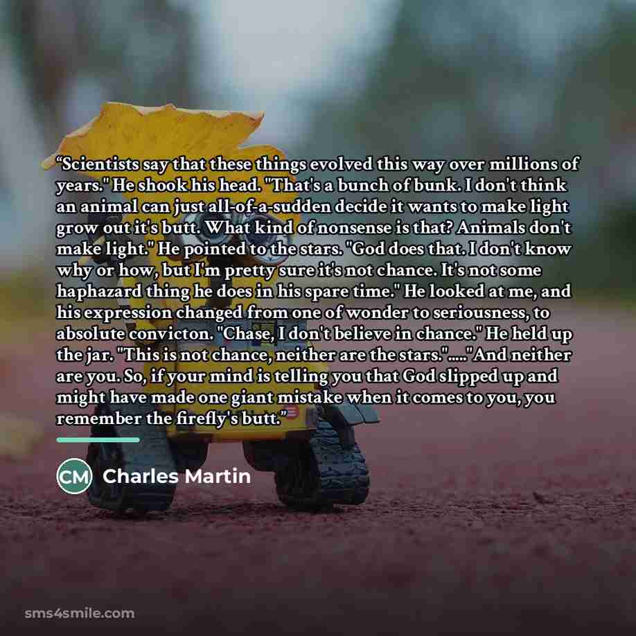 “Scientists say that these things evolved this way over millions of years." He shook his head. "That's a bunch of bunk. I don't think an animal can just all-of-a-sudden decide it wants to make light grow out it's butt. What kind of nonsense is that? Animals don't make light." He pointed to the…” quote by Charles Martin
