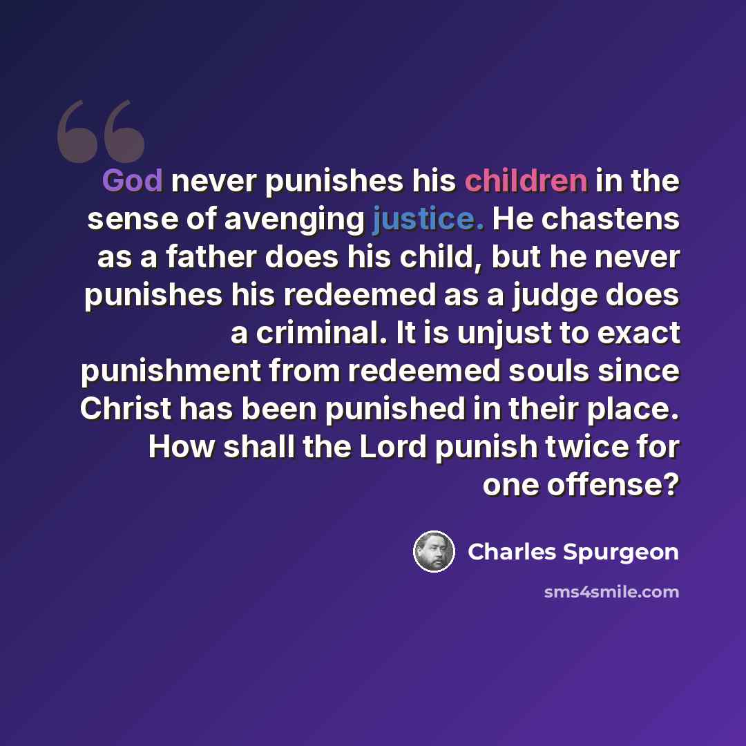 “God never punishes his children in the sense of avenging justice. He chastens as a father does his child, but he never punishes his redeemed as a judge does a criminal. It is unjust to exact punishment from redeemed souls since Christ has been punished in their place. How shall the Lord punish…” quote by Charles Spurgeon