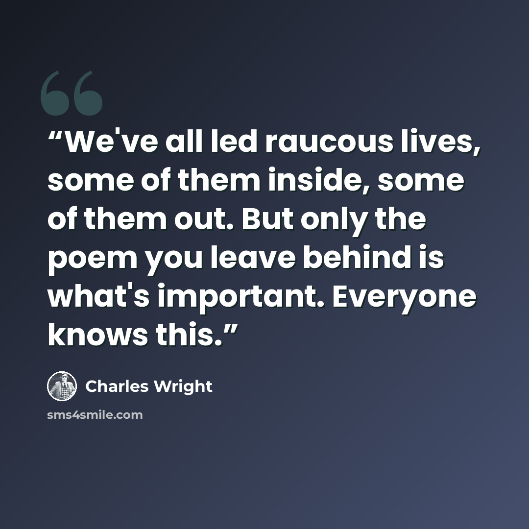 “We've all led raucous lives, some of them inside, some of them out. But only the poem you leave behind is what's important. Everyone knows this.” quote by Charles Wright