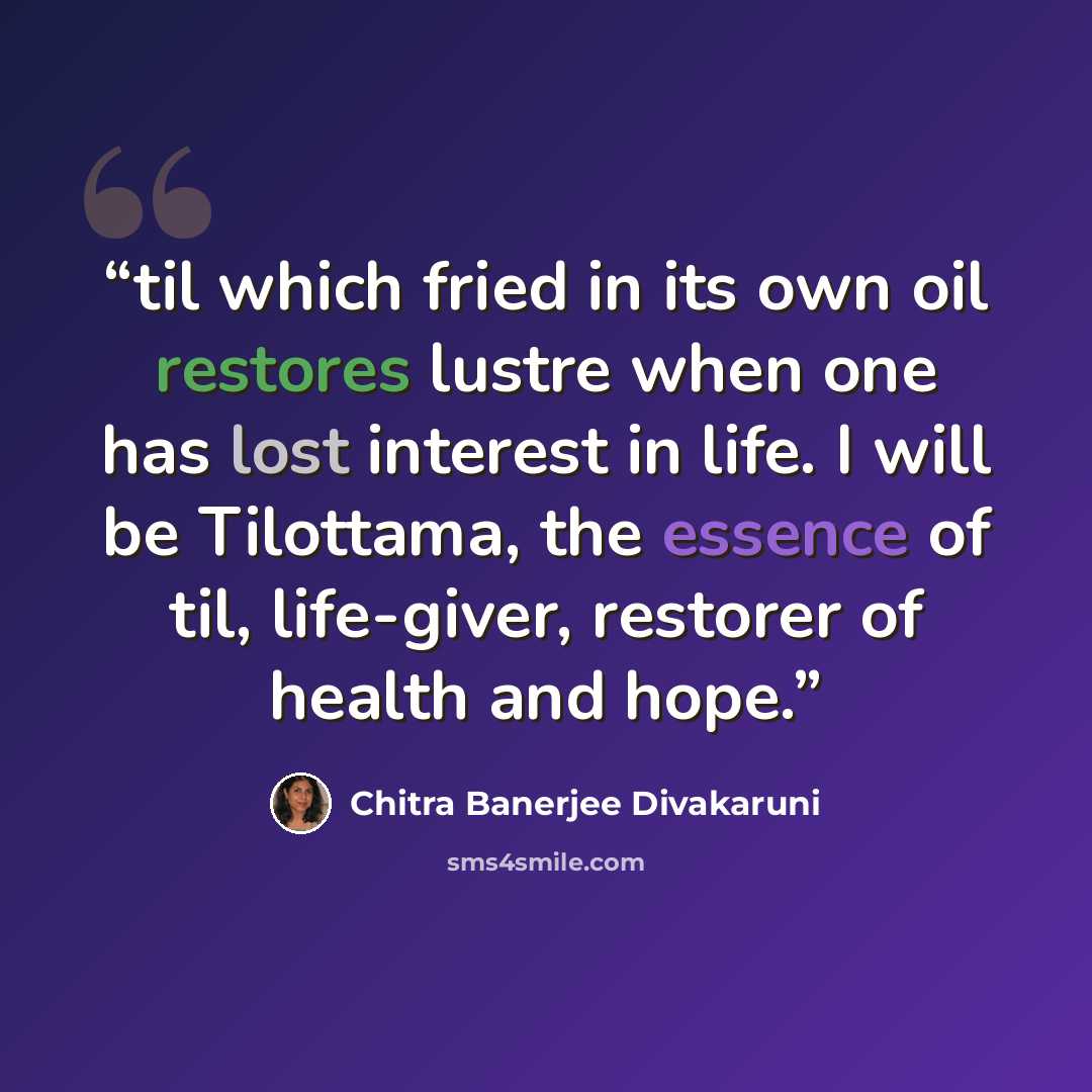 “til which fried in its own oil restores lustre when one has lost interest in life. I will be Tilottama, the essence of til, life-giver, restorer of health and hope.” quote by Chitra Banerjee Divakaruni