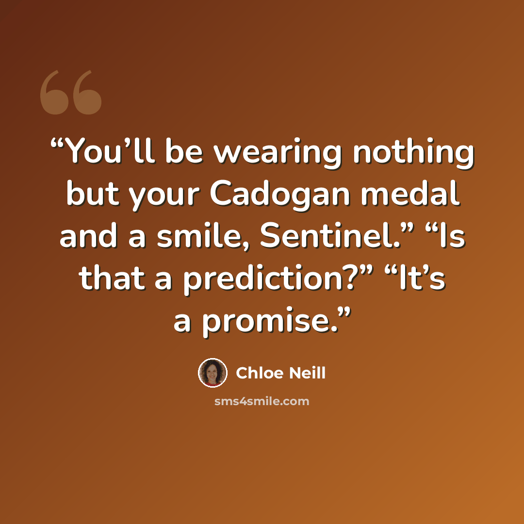 “You’ll be wearing nothing but your Cadogan medal and a smile, Sentinel.” “Is that a prediction?” “It’s a promise.” quote by Chloe Neill
