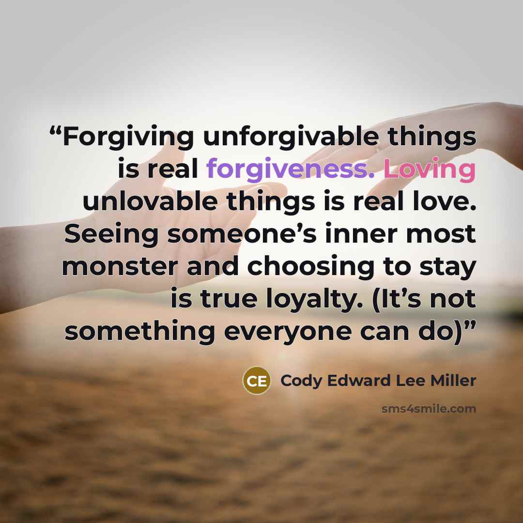 “Forgiving unforgivable things is real forgiveness. Loving unlovable things is real love. Seeing someone’s inner most monster and choosing to stay is true loyalty. (It’s not something everyone can do)” quote by Cody Edward Lee Miller