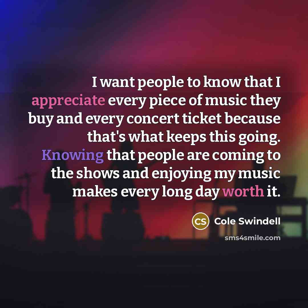 “I want people to know that I appreciate every piece of music they buy and every concert ticket because that's what keeps this going. Knowing that people are coming to the shows and enjoying my music makes every long day worth it.” quote by Cole Swindell