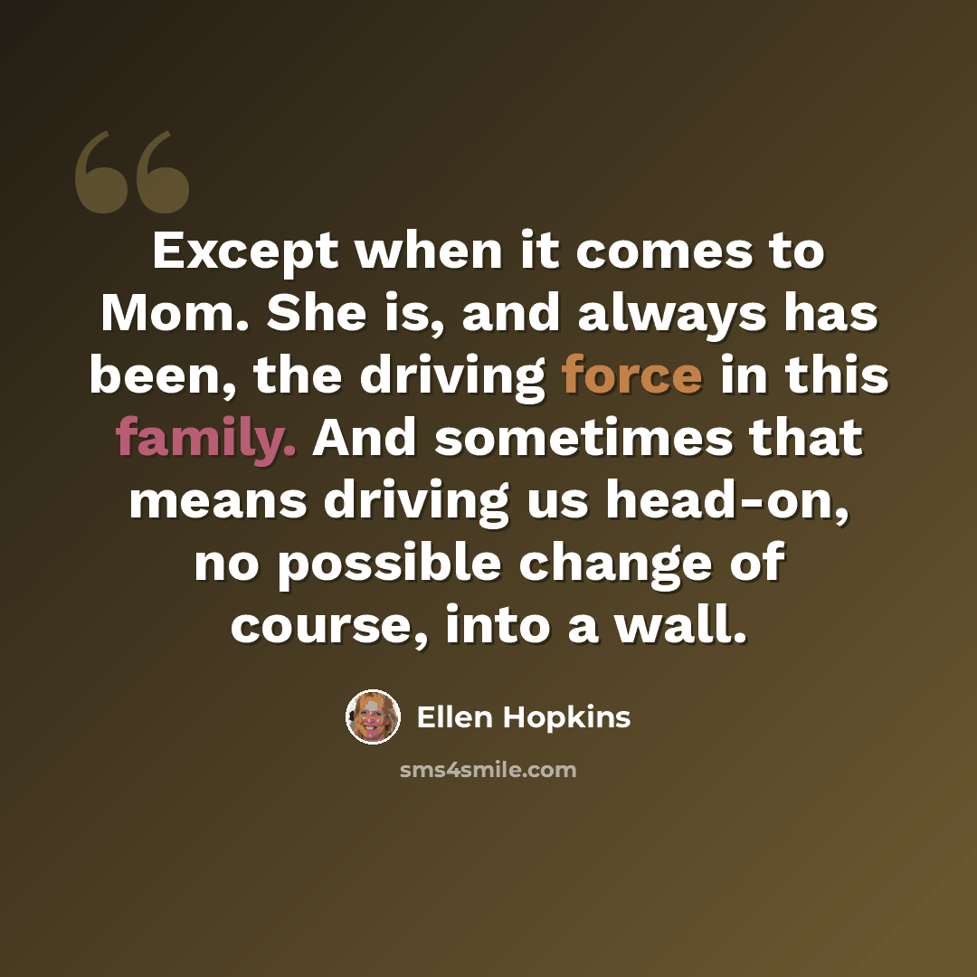 “Except when it comes to Mom. She is, and always has been, the driving force in this family. And sometimes that means driving us head-on, no possible change of course, into a wall.” quote by Ellen Hopkins
