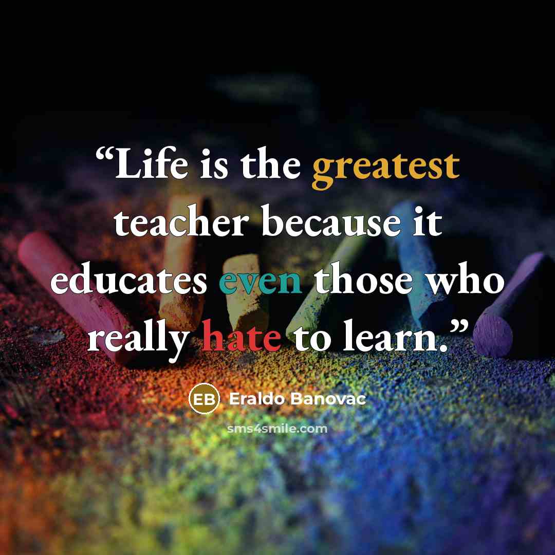 “Life is the greatest teacher because it educates even those who really hate to learn.” quote by Eraldo Banovac