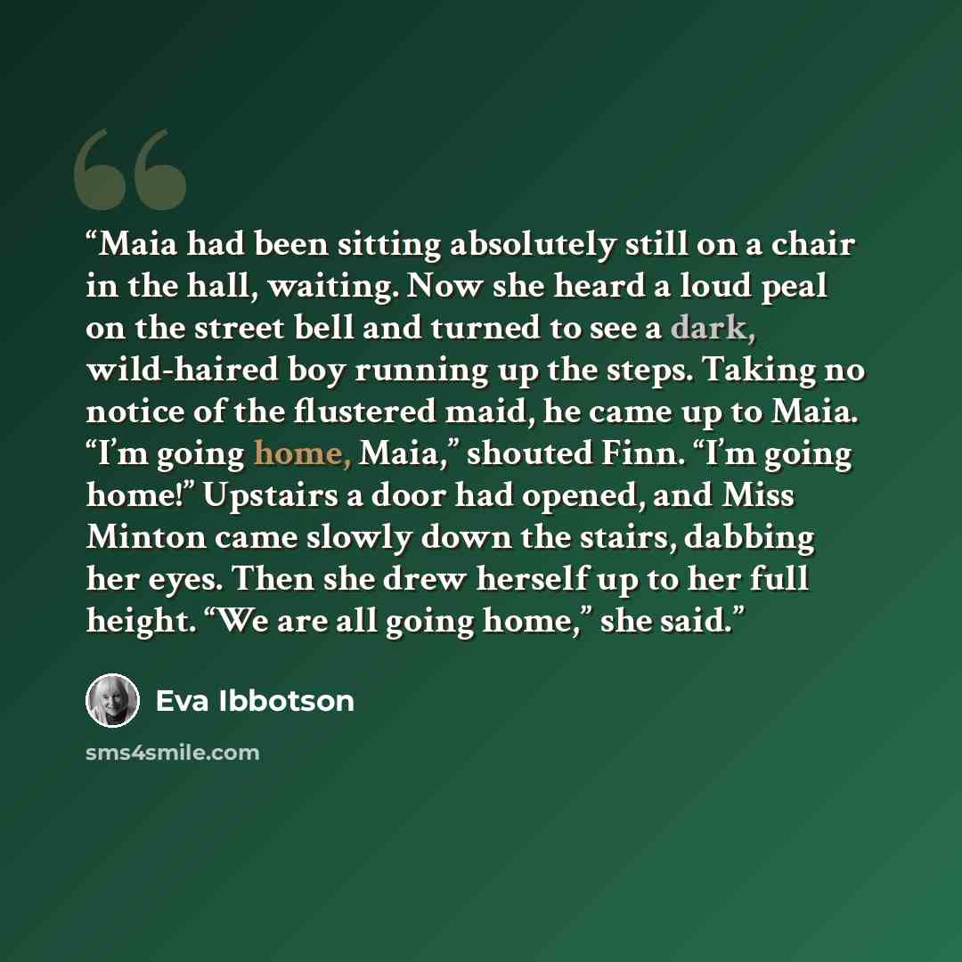 “Maia had been sitting absolutely still on a chair in the hall, waiting. Now she heard a loud peal on the street bell and turned to see a dark, wild-haired boy running up the steps. Taking no notice of the flustered maid, he came up to Maia. “I’m going home, Maia,” shouted Finn. “I’m going home!”…” quote by Eva Ibbotson