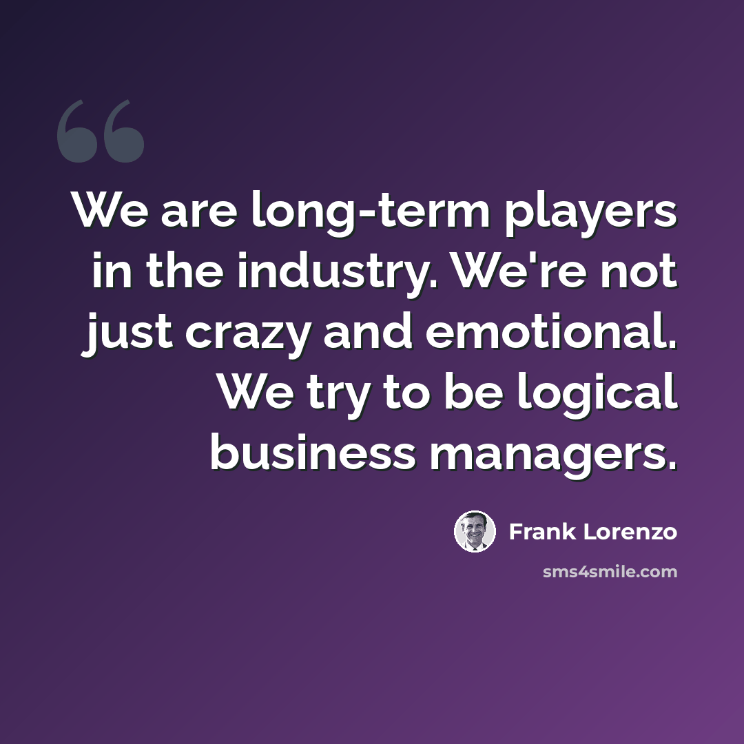 “We are long-term players in the industry. We're not just crazy and emotional. We try to be logical business managers.” quote by Frank Lorenzo