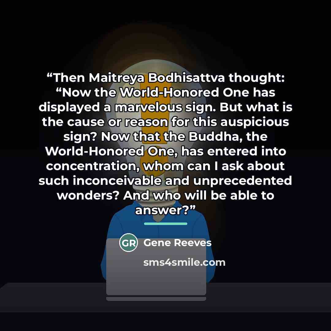 “Then Maitreya Bodhisattva thought: “Now the World-Honored One has displayed a marvelous sign. But what is the cause or reason for this auspicious sign? Now that the Buddha, the World-Honored One, has entered into concentration, whom can I ask about such inconceivable and unprecedented wonders? And…” quote by Gene Reeves