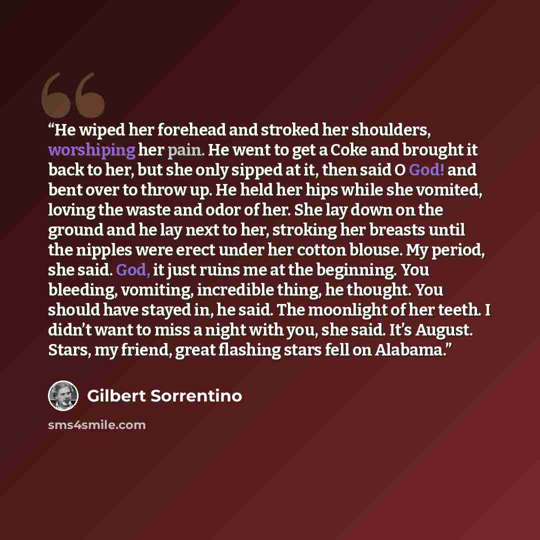 “He wiped her forehead and stroked her shoulders, worshiping her pain. He went to get a Coke and brought it back to her, but she only sipped at it, then said O God! and bent over to throw up. He held her hips while she vomited, loving the waste and odor of her. She lay down on the ground and he lay…” quote by Gilbert Sorrentino