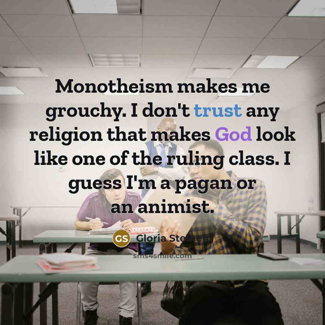 “Monotheism makes me grouchy. I don't trust any religion that makes God look like one of the ruling class. I guess I'm a pagan or an animist.” quote by Gloria Steinem
