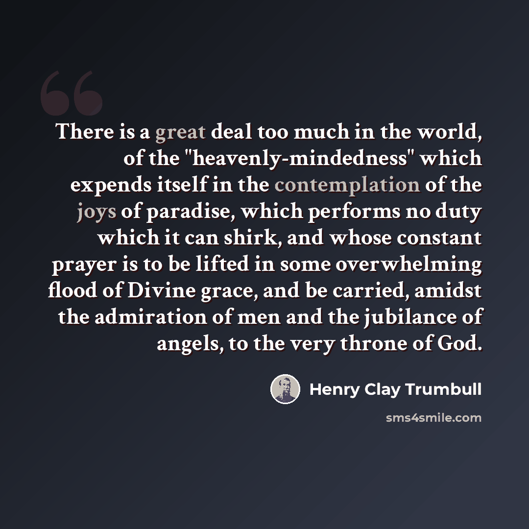 “There is a great deal too much in the world, of the "heavenly-mindedness" which expends itself in the contemplation of the joys of paradise, which performs no duty which it can shirk, and whose constant prayer is to be lifted in some overwhelming flood of Divine grace, and be carried, amidst the…” quote by Henry Clay Trumbull