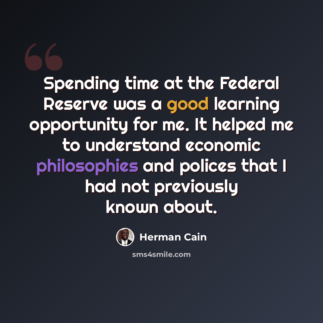 “Spending time at the Federal Reserve was a good learning opportunity for me. It helped me to understand economic philosophies and polices that I had not previously known about.” quote by Herman Cain