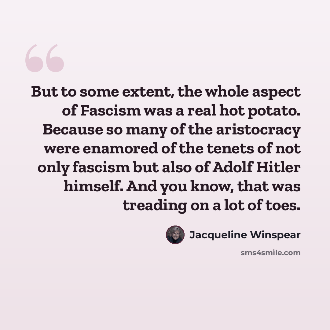 “But to some extent, the whole aspect of Fascism was a real hot potato. Because so many of the aristocracy were enamored of the tenets of not only fascism but also of Adolf Hitler himself. And you know, that was treading on a lot of toes.” quote by Jacqueline Winspear