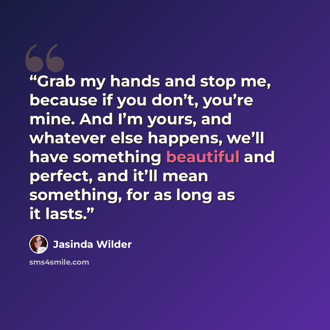 “Grab my hands and stop me, because if you don’t, you’re mine. And I’m yours, and whatever else happens, we’ll have something beautiful and perfect, and it’ll mean something, for as long as it lasts.” quote by Jasinda Wilder