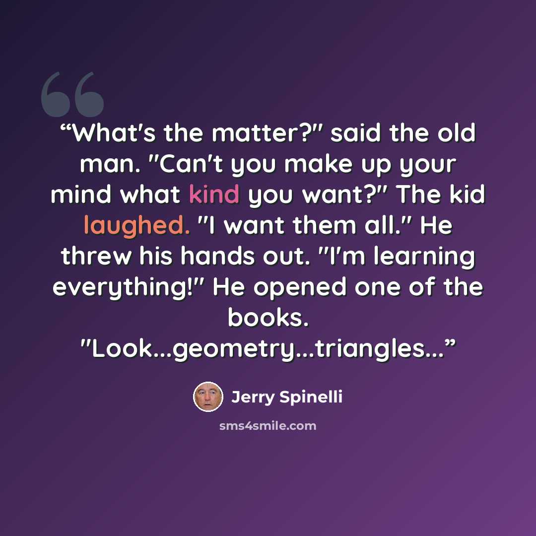 “What's the matter?" said the old man. "Can't you make up your mind what kind you want?" The kid laughed. "I want them all." He threw his hands out. "I'm learning everything!" He opened one of the books. "Look...geometry...triangles...” quote by Jerry Spinelli