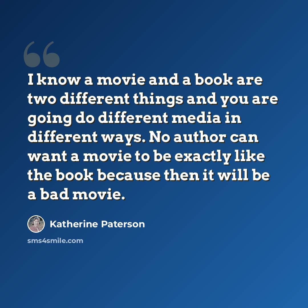 “I know a movie and a book are two different things and you are going do different media in different ways. No author can want a movie to be exactly like the book because then it will be a bad movie.” quote by Katherine Paterson