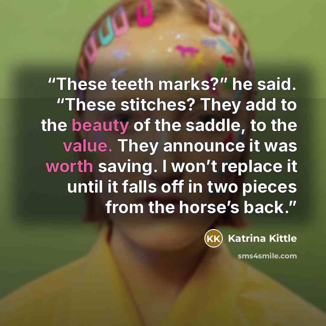 “These teeth marks?” he said. “These stitches? They add to the beauty of the saddle, to the value. They announce it was worth saving. I won’t replace it until it falls off in two pieces from the horse’s back.” quote by Katrina Kittle